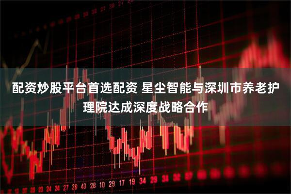 配资炒股平台首选配资 星尘智能与深圳市养老护理院达成深度战略合作