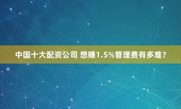 中国十大配资公司 想赚1.5%管理费有多难？