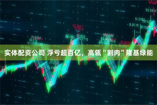 实体配资公司 浮亏超百亿，高瓴“割肉”隆基绿能