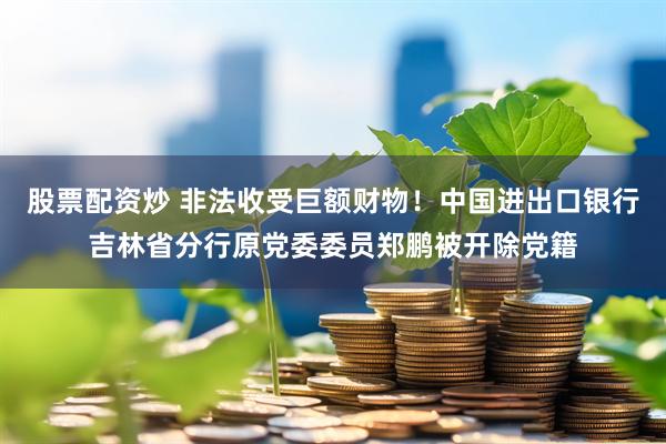 股票配资炒 非法收受巨额财物！中国进出口银行吉林省分行原党委委员郑鹏被开除党籍