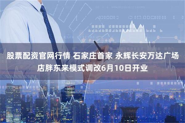 股票配资官网行情 石家庄首家 永辉长安万达广场店胖东来模式调改6月10日开业