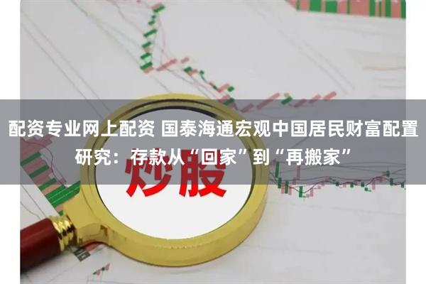 配资专业网上配资 国泰海通宏观中国居民财富配置研究：存款从“回家”到“再搬家”