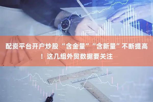 配资平台开户炒股 “含金量”“含新量”不断提高！这几组外贸数据要关注