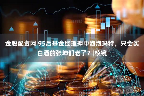 金股配资网 95后基金经理押中泡泡玛特，只会买白酒的张坤们老了？|棱镜