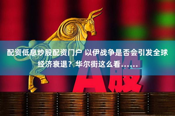 配资低息炒股配资门户 以伊战争是否会引发全球经济衰退？华尔街这么看……