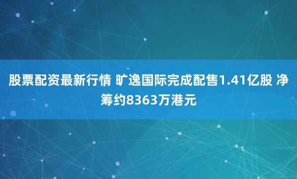 股票配资最新行情 旷逸国际完成配售1.41亿股 净筹约8363万港元