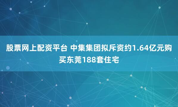 股票网上配资平台 中集集团拟斥资约1.64亿元购买东莞188套住宅