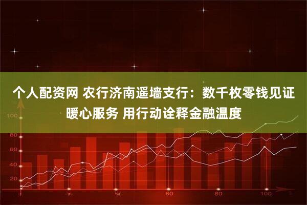 个人配资网 农行济南遥墙支行：数千枚零钱见证暖心服务 用行动诠释金融温度