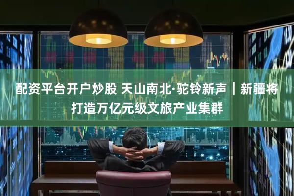 配资平台开户炒股 天山南北·驼铃新声｜新疆将打造万亿元级文旅产业集群
