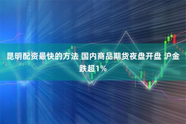 昆明配资最快的方法 国内商品期货夜盘开盘 沪金跌超1%