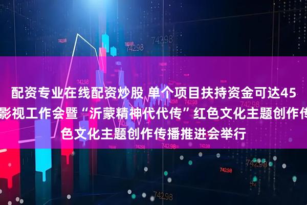 配资专业在线配资炒股 单个项目扶持资金可达4500万元！全省影视工作会暨“沂蒙精神代代传”红色文化主题创作传播推进会举行
