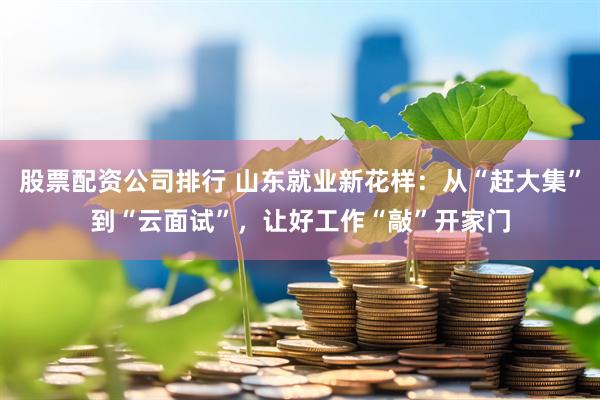 股票配资公司排行 山东就业新花样：从“赶大集”到“云面试”，让好工作“敲”开家门