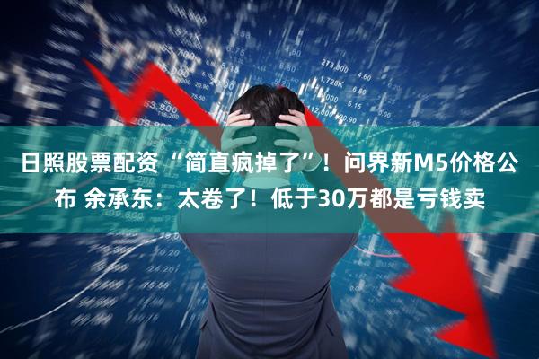 日照股票配资 “简直疯掉了”！问界新M5价格公布 余承东：太卷了！低于30万都是亏钱卖