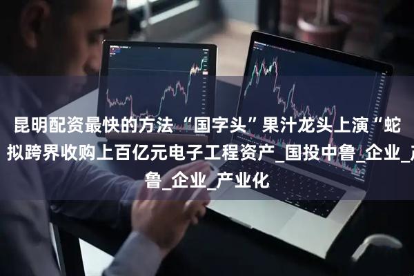 昆明配资最快的方法 “国字头”果汁龙头上演“蛇吞象” 拟跨界收购上百亿元电子工程资产_国投中鲁_企业_产业化