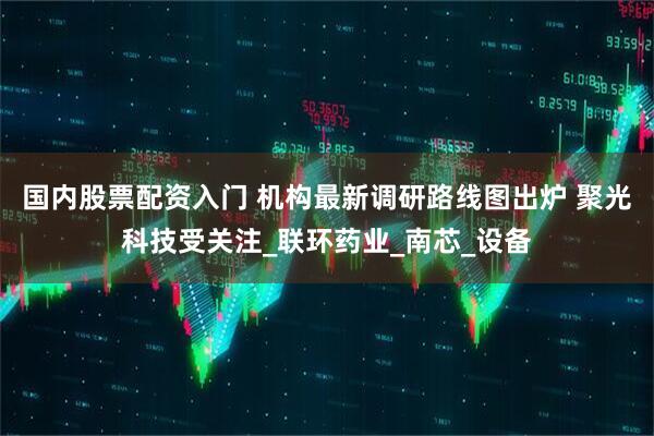 国内股票配资入门 机构最新调研路线图出炉 聚光科技受关注_联环药业_南芯_设备