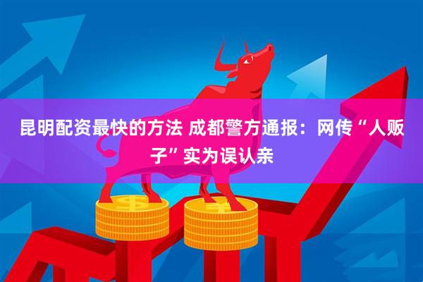 昆明配资最快的方法 成都警方通报：网传“人贩子”实为误认亲