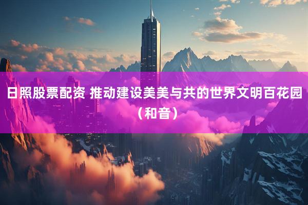 日照股票配资 推动建设美美与共的世界文明百花园（和音）