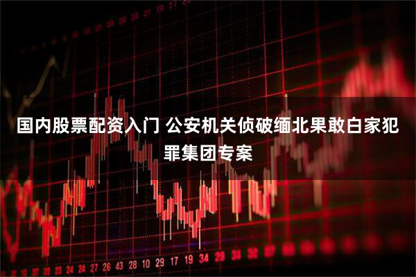 国内股票配资入门 公安机关侦破缅北果敢白家犯罪集团专案
