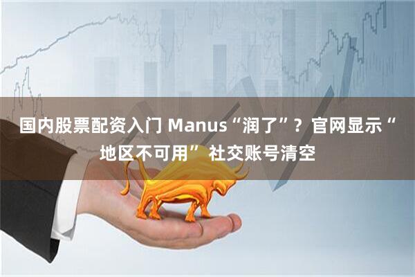 国内股票配资入门 Manus“润了”？官网显示“地区不可用” 社交账号清空