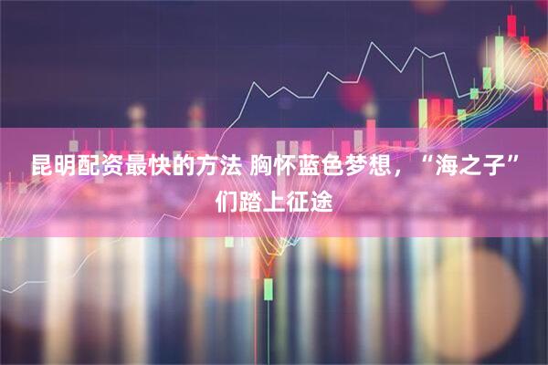 昆明配资最快的方法 胸怀蓝色梦想，“海之子”们踏上征途