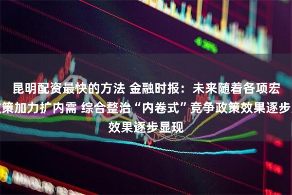 昆明配资最快的方法 金融时报：未来随着各项宏观政策加力扩内需 综合整治“内卷式”竞争政策效果逐步显现