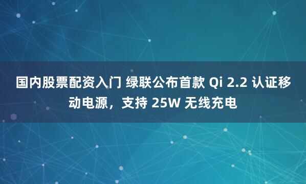 国内股票配资入门 绿联公布首款 Qi 2.2 认证移动电源，支持 25W 无线充电