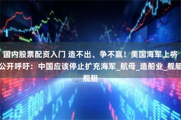 国内股票配资入门 造不出、争不赢！美国海军上将公开呼吁：中国应该停止扩充海军_航母_造船业_舰艇