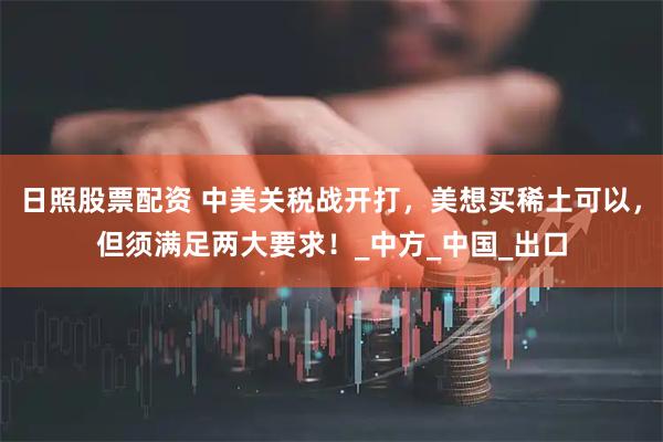 日照股票配资 中美关税战开打，美想买稀土可以，但须满足两大要求！_中方_中国_出口
