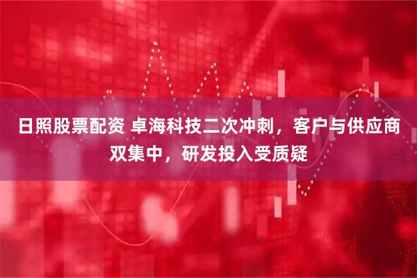 日照股票配资 卓海科技二次冲刺，客户与供应商双集中，研发投入受质疑