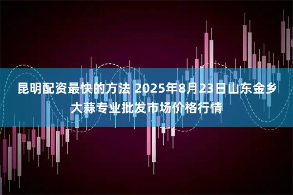 昆明配资最快的方法 2025年8月23日山东金乡大蒜专业批发市场价格行情