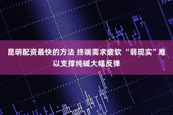 昆明配资最快的方法 终端需求疲软 “弱现实”难以支撑纯碱大幅反弹