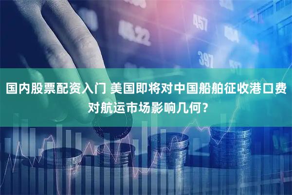 国内股票配资入门 美国即将对中国船舶征收港口费 对航运市场影响几何？