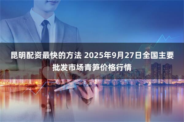 昆明配资最快的方法 2025年9月27日全国主要批发市场青笋价格行情