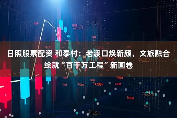 日照股票配资 和泰村：老渡口焕新颜，文旅融合绘就“百千万工程”新画卷