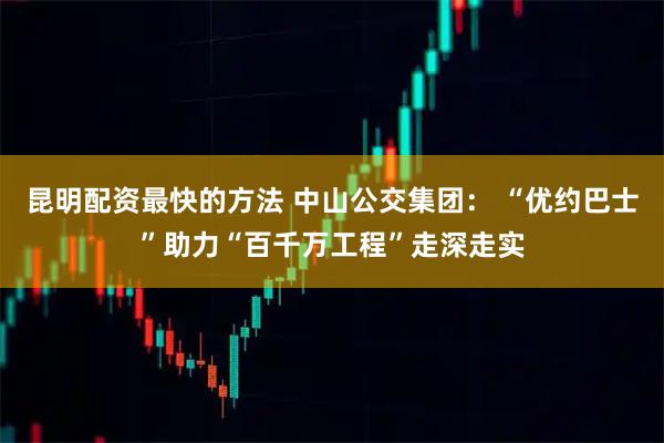 昆明配资最快的方法 中山公交集团： “优约巴士”助力“百千万工程”走深走实